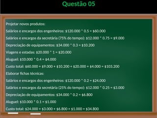 Questão 05
Projetar novos produtos:
Salários e encargos dos engenheiros: $120.000 * 0.5 = $60.000
Salários e encargos da secretária (75% do tempo): $12.000 * 0.75 = $9.000
Depreciação de equipamentos: $34.000 * 0.3 = $10.200
Viagens e estadas: $20.000 * 1 = $20.000
Aluguel: $10.000 * 0.4 = $4.000
Custo total: $60.000 + $9.000 + $10.200 + $20.000 + $4.000 = $103.200
Elaborar fichas técnicas:
Salários e encargos dos engenheiros: $120.000 * 0.2 = $24.000
Salários e encargos da secretária (25% do tempo): $12.000 * 0.25 = $3.000
Depreciação de equipamentos: $34.000 * 0.2 = $6.800
Aluguel: $10.000 * 0.1 = $1.000
Custo total: $24.000 + $3.000 + $6.800 + $1.000 = $34.800
 