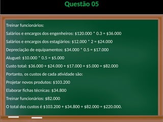 Questão 05
Treinar funcionários:
Salários e encargos dos engenheiros: $120.000 * 0.3 = $36.000
Salários e encargos dos estagiários: $12.000 * 2 = $24.000
Depreciação de equipamentos: $34.000 * 0.5 = $17.000
Aluguel: $10.000 * 0.5 = $5.000
Custo total: $36.000 + $24.000 + $17.000 + $5.000 = $82.000
Portanto, os custos de cada atividade são:
Projetar novos produtos: $103.200
Elaborar fichas técnicas: $34.800
Treinar funcionários: $82.000
O total dos custos é $103.200 + $34.800 + $82.000 = $220.000.
 
