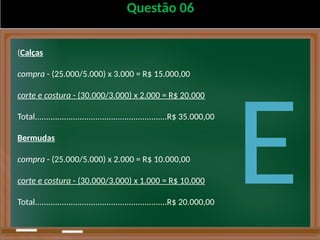 Questão 06
(Calças
compra - (25.000/5.000) x 3.000 = R$ 15.000,00
corte e costura - (30.000/3.000) x 2.000 = R$ 20.000
Total...........................................................R$ 35.000,00
Bermudas
compra - (25.000/5.000) x 2.000 = R$ 10.000,00
corte e costura - (30.000/3.000) x 1.000 = R$ 10.000
Total...........................................................R$ 20.000,00
E
 