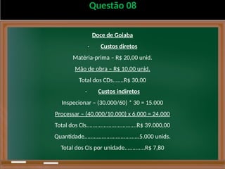 Questão 08
Doce de Goiaba
· Custos diretos
Matéria-prima – R$ 20,00 unid.
Mão de obra – R$ 10,00 unid.
Total dos CDs.......R$ 30,00
· Custos indiretos
Inspecionar – (30.000/60) * 30 = 15.000
Processar – (40.000/10.000) x 6.000 = 24.000
Total dos CIs................................R$ 39.000,00
Quantidade...................................5.000 unids.
Total dos CIs por unidade.............R$ 7,80
 