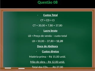 Questão 08
· Custos Total
CT = CD + CI
CT = 30,00 + 7,80 = 37,80
· Lucro bruto
LB = Preço de venda – custo total
LB = 50,00 – 37,80 = 12,20
Doce de Abóbora
· Custos diretos
Matéria-prima – R$ 15,00 unid.
Mão de obra – R$ 12,00 unid.
Total dos CDs.......R$ 27,00
 