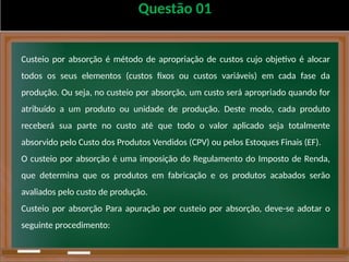 Questão 01
Custeio por absorção é método de apropriação de custos cujo objetivo é alocar
todos os seus elementos (custos fixos ou custos variáveis) em cada fase da
produção. Ou seja, no custeio por absorção, um custo será apropriado quando for
atribuído a um produto ou unidade de produção. Deste modo, cada produto
receberá sua parte no custo até que todo o valor aplicado seja totalmente
absorvido pelo Custo dos Produtos Vendidos (CPV) ou pelos Estoques Finais (EF).
O custeio por absorção é uma imposição do Regulamento do Imposto de Renda,
que determina que os produtos em fabricação e os produtos acabados serão
avaliados pelo custo de produção.
Custeio por absorção Para apuração por custeio por absorção, deve-se adotar o
seguinte procedimento:
 