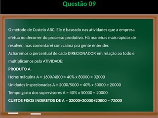 Questão 09
O método de Custeio ABC. Ele é baseado nas atividades que a empresa
efetua no decorrer do processo produtivo. Há maneiras mais rápidas de
resolver, mas comentarei com calma pra gente entender.
Acharemos o percentual de cada DIRECIONADOR em relação ao todo e
multiplicamos pela ATIVIDADE:
PRODUTO A
Horas máquina A = 1600/4000 = 40% x 80000 = 32000
Unidades inspecionadas A = 2000/5000 = 40% x 50000 = 20000
Tempo gasto dos supervisores A = 40% x 50000 = 20000
CUSTOS FIXOS INDIRETOS DE A = 32000+20000+20000 = 72000
 