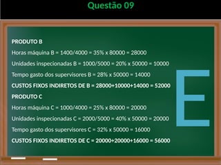 Questão 09
PRODUTO B
Horas máquina B = 1400/4000 = 35% x 80000 = 28000
Unidades inspecionadas B = 1000/5000 = 20% x 50000 = 10000
Tempo gasto dos supervisores B = 28% x 50000 = 14000
CUSTOS FIXOS INDIRETOS DE B = 28000+10000+14000 = 52000
PRODUTO C
Horas máquina C = 1000/4000 = 25% x 80000 = 20000
Unidades inspecionadas C = 2000/5000 = 40% x 50000 = 20000
Tempo gasto dos supervisores C = 32% x 50000 = 16000
CUSTOS FIXOS INDIRETOS DE C = 20000+20000+16000 = 56000
E
 