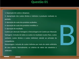 Questão 01
1. Separação de custos e despesas;
2. Apropriação dos custos diretos e indiretos à produção realizada no
período;
3. Apuração do custo dos produtos acabados;
4. Apuração do custo dos produtos vendidos; e
5. Apuração do resultado.
Custeio por absorção Vantagens e Desvantagens do Custeio por Absorção
Vantagens: inclusão de todos os custos no resultado (custos fixos, custos
variáveis, custos diretos e custos indiretos); atende ao princípio da
competência.
Desvantagem: inclusão de custos indiretos por meio de rateio arbitrário
de seus valores. Normalmente, os critérios de rateio são aleatórios e
arbitrário
B
 