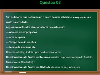 Questão 03
São os fatores que determinam o custo de uma atividade; é o que causa o
custo da atividade.
Alguns exemplos dos direcionadores de custos são:
--- número de empregados
--- área ocupada
--- Tempo de mão de obra
--- tempo de máquina etc.
Devemos distinguir dois tipos de direcionadores:
Direcionadores de Custos de Recursos (usados na primeira etapa do Custeio
Baseado em Atividades) e
Direcionadores de Custos de Atividades (usado na segunda etapa).
 