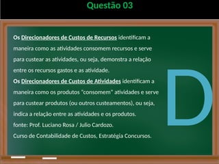 Questão 03
Os Direcionadores de Custos de Recursos identificam a
maneira como as atividades consomem recursos e serve
para custear as atividades, ou seja, demonstra a relação
entre os recursos gastos e as atividade.
Os Direcionadores de Custos de Atividades identificam a
maneira como os produtos “consomem” atividades e serve
para custear produtos (ou outros custeamentos), ou seja,
indica a relação entre as atividades e os produtos.
fonte: Prof. Luciano Rosa / Julio Cardozo.
Curso de Contabilidade de Custos, Estratégia Concursos.
D
 