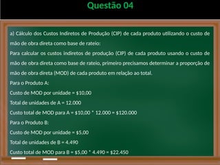 Questão 04
a) Cálculo dos Custos Indiretos de Produção (CIP) de cada produto utilizando o custo de
mão de obra direta como base de rateio:
Para calcular os custos indiretos de produção (CIP) de cada produto usando o custo de
mão de obra direta como base de rateio, primeiro precisamos determinar a proporção de
mão de obra direta (MOD) de cada produto em relação ao total.
Para o Produto A:
Custo de MOD por unidade = $10,00
Total de unidades de A = 12.000
Custo total de MOD para A = $10,00 * 12.000 = $120.000
Para o Produto B:
Custo de MOD por unidade = $5,00
Total de unidades de B = 4.490
Custo total de MOD para B = $5,00 * 4.490 = $22.450
 