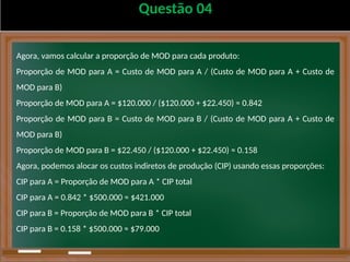Questão 04
Agora, vamos calcular a proporção de MOD para cada produto:
Proporção de MOD para A = Custo de MOD para A / (Custo de MOD para A + Custo de
MOD para B)
Proporção de MOD para A = $120.000 / ($120.000 + $22.450) ≈ 0.842
Proporção de MOD para B = Custo de MOD para B / (Custo de MOD para A + Custo de
MOD para B)
Proporção de MOD para B = $22.450 / ($120.000 + $22.450) ≈ 0.158
Agora, podemos alocar os custos indiretos de produção (CIP) usando essas proporções:
CIP para A = Proporção de MOD para A * CIP total
CIP para A = 0.842 * $500.000 ≈ $421.000
CIP para B = Proporção de MOD para B * CIP total
CIP para B = 0.158 * $500.000 ≈ $79.000
 