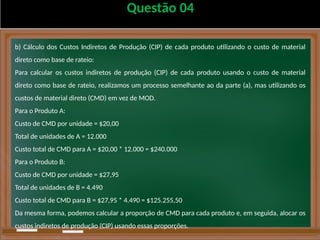 Questão 04
b) Cálculo dos Custos Indiretos de Produção (CIP) de cada produto utilizando o custo de material
direto como base de rateio:
Para calcular os custos indiretos de produção (CIP) de cada produto usando o custo de material
direto como base de rateio, realizamos um processo semelhante ao da parte (a), mas utilizando os
custos de material direto (CMD) em vez de MOD.
Para o Produto A:
Custo de CMD por unidade = $20,00
Total de unidades de A = 12.000
Custo total de CMD para A = $20,00 * 12.000 = $240.000
Para o Produto B:
Custo de CMD por unidade = $27,95
Total de unidades de B = 4.490
Custo total de CMD para B = $27,95 * 4.490 = $125.255,50
Da mesma forma, podemos calcular a proporção de CMD para cada produto e, em seguida, alocar os
custos indiretos de produção (CIP) usando essas proporções.
 