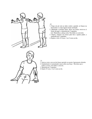 .22
                1. Fique em pé com as mãos contra a parede, os braços na
                  horizontal e o corpo ligeira-mente inclinado.
                2. Mantendo a posição firme, deixe seu tronco mover-se à
                  frente devagar, e mantenha por 5 segundos.
                  OBS: Mantenha a cabeça ereta. Não dobre os cotovelos
                3. Depois, empurre seu tronco para trás o quanto puder, e
                  mantenha por 5 segundos.
                4. Repita o ciclo 10 vezes, 1 ou 2 vezes ao dia.




.23
1. Sente-se ereto, com um dos braços apoiado no assento, ligeiramente afastado.
2. Gradualmente vá aumentando o peso sobre esse braço. Não deixe que o
   ombro se mexa, nem dobre o cotovelo.
3. Mantenha por 5 segundos.
4. Repita 10 vezes, 1 ou 2 vezes ao dia.
 