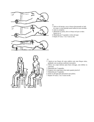 24
        1. Deite-se de barriga, com os braços descansando ao lado
           do corpo e a testa apoiada numa toalha de rosto enrolada.
        2. Junte as escápulas.
        3. Mantendo-as juntas, eleve os braços até que as mãos
           fiquem no ar.
        4. Mantenha por 5 segundos e relaxe devagar.
        5. Repita 10 vezes, 1 ou 2 vezes ao dia.




.25
1. Apoie-se nos braços de uma cadeira com seus braços retos,
  ajudando com as pernas conforme necessário.
2. Deixe seu corpo deslizar para baixo devagar, sem dobrar os
  cotovelos.
3. Mantenha por 5 segundos.
4. Empurre seu corpo para cima tanto quanto possível.
5. Mantenha por 5 segundos.
6. Sente-se devagar para descansar seus pulsos.
7. Repita 10 vezes, 1 ou 2 vezes ao dia.
 