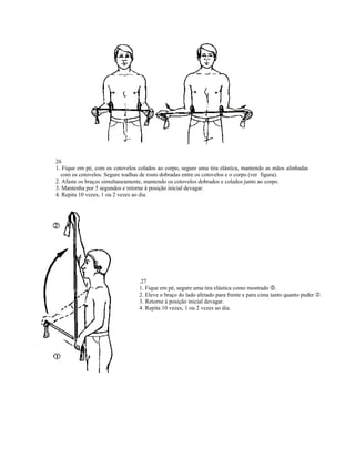 26
1. Fique em pé, com os cotovelos colados ao corpo, segure uma tira elástica, mantendo as mãos alinhadas
  com os cotovelos. Segure toalhas de rosto dobradas entre os cotovelos e o corpo (ver figura).
2. Afaste os braços simultaneamente, mantendo os cotovelos dobrados e colados junto ao corpo.
3. Mantenha por 5 segundos e retorne à posição inicial devagar.
4. Repita 10 vezes, 1 ou 2 vezes ao dia.




                                  .27
                                  1. Fique em pé, segure uma tira elástica como mostrado .
                                  2. Eleve o braço do lado afetado para frente e para cima tanto quanto puder   .
                                  3. Retorne à posição inicial devagar.
                                  4. Repita 10 vezes, 1 ou 2 vezes ao dia.
 