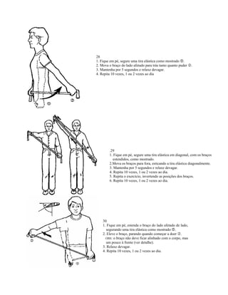 28
1. Fique em pé, segure uma tira elástica como mostrado .
2. Mova o braço do lado afetado para trás tanto quanto puder   .
3. Mantenha por 5 segundos e relaxe devagar.
4. Repita 10 vezes, 1 ou 2 vezes ao dia




        .29
        1. Fique em pé, segure uma tira elástica em diagonal, com os braços
          estendidos, como mostrado.
        2.Mova os braços para fora, esticando a tira elástica diagonalmente.
        3. Mantenha por 5 segundos e relaxe devagar.
        4. Repita 10 vezes, 1 ou 2 vezes ao dia.
        5. Repita o exercício, invertendo as posições dos braços.
        6. Repita 10 vezes, 1 ou 2 vezes ao dia.




    30
    1. Fique em pé, estenda o braço do lado afetado de lado,
      segurando uma tira elástica como mostrado .
    2. Eleve o braço, parando quando começar a doer .
      OBS: o braço não deve ficar alinhado com o corpo, mas
      um pouco à frente (ver detalhe).
    3. Relaxe devagar.
    4. Repita 10 vezes, 1 ou 2 vezes ao dia.
 