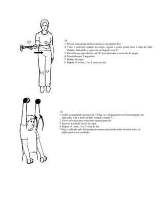 35
    1. Prenda uma ponta da tira elástica a um objeto fixo.
    2. Com o cotovelo colado ao corpo, segure a outra ponta com a mão do lado
      afetado, dobrando o cotovelo em ângulo reto .
    3. Gire o braço para dentro, até , sem descolar o cotovelo do corpo.
    4. Mantenha por 5 segundos.
    5. Relaxe devagar
    6. Repita 10 vezes, 1 ou 2 vezes ao dia




.36
1. Sente-se segurando um peso de 1/2 Kg, ou o indicado por seu fisioterapeuta, em
   cada mão, com o dorso da mão voltado à frente *.
2. Eleve os braços para cima tanto quanto possível.
3. Retorne à posição inicial devagar.
4. Repita 10 vezes, 1 ou 2 vezes ao dia.
* Siga o indicado pelo fisioterapeuta mesmo parecendo poder levantar mais, ou
   poderá piorar sua condição.
 