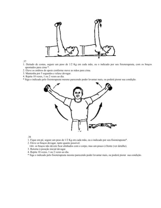 .37
1. Deitado de costas, segure um peso de 1/2 Kg em cada mão, ou o indicado por seu fisioterapeuta, com os braços
  apontados para cima *.
2. Eleve os ombros do apoio conforme move as mãos para cima.
3. Mantenha por 5 segundos e relaxe devagar.
4. Repita 10 vezes, 1 ou 2 vezes ao dia.
* Siga o indicado pelo fisioterapeuta mesmo parecendo poder levantar mais, ou poderá piorar sua condição.




    .38
    1. Fique em pé, segure um peso de 1/2 Kg em cada mão, ou o indicado por seu fisioterapeuta*.
    2. Eleve os braços devagar, tanto quanto possível.
      OBS: os braços não devem ficar alinhados com o corpo, mas um pouco à frente (ver detalhe).
    3. Retorne à posição inicial devagar.
    4. Repita 10 vezes, 1 ou 2 vezes ao dia.
    * Siga o indicado pelo fisioterapeuta mesmo parecendo poder levantar mais, ou poderá piorar sua condição.
 