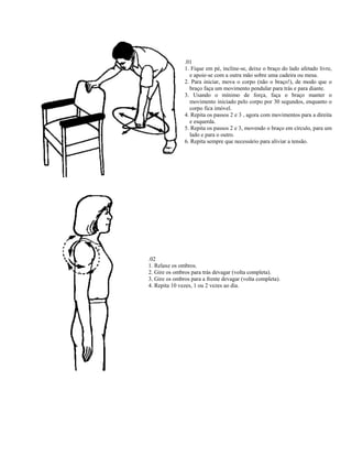 .01
               1. Fique em pé, incline-se, deixe o braço do lado afetado livre,
                 e apoie-se com a outra mão sobre uma cadeira ou mesa.
               2. Para iniciar, mova o corpo (não o braço!), de modo que o
                 braço faça um movimento pendular para trás e para diante.
               3. Usando o mínimo de força, faça o braço manter o
                 movimento iniciado pelo corpo por 30 segundos, enquanto o
                 corpo fica imóvel.
               4. Repita os passos 2 e 3 , agora com movimentos para a direita
                 e esquerda.
               5. Repita os passos 2 e 3, movendo o braço em círculo, para um
                 lado e para o outro.
               6. Repita sempre que necessário para aliviar a tensão.




.02
1. Relaxe os ombros.
2. Gire os ombros para trás devagar (volta completa).
3. Gire os ombros para a frente devagar (volta completa).
4. Repita 10 vezes, 1 ou 2 vezes ao dia.
 