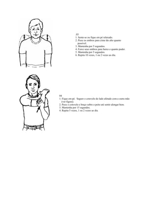 .03
              1. Sente-se ou fique em pé relaxado.
              2. Puxe os ombros para cima tão alto quanto
                possível.
              3. Mantenha por 5 segundos.
              4. Force seus ombros para baixo o quanto puder.
              5. Mantenha por 5 segundos.
              6. Repita 10 vezes, 1 ou 2 vezes ao dia.




04
1. Fique em pé. Segure o cotovelo do lado afetado com a outra mão
  (ver figura).
2. Puxe o cotovelo e braço sobre o peito até sentir alongar bem.
3. Mantenha por 15 segundos.
4. Repita 5 vezes, 1 ou 2 vezes ao dia.
 