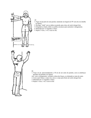 .05
    1. Fique em pé perto de uma parede, mantendo um ângulo de 30º com ela (ver detalhe
      na figura).
    2. Devagar, "ande" com os dedos na parede, para cima, até sentir alongar bem.
    3. Chegando ao limite, dobre os joelhos um pouco para aumentar o alongamento.
    4. Mantenha por 15 segundos e relaxe.
    5. Repita 5 vezes, 1 ou 2 vezes ao dia.




06
1. Fique em pé, aproximadamente a 50 cm de um canto de paredes, com os antebraços
  apoiados nas paredes (ver figura).
OBS: varie o alongamento, variando a altura dos braços, ou afastando-se mais do canto.
2. Com os pés firmes e corpo reto, mova o corpo para frente até sentir alongar bem.
3. Mantenha por 15 segundos e relaxe.
4. Repita 5 vezes, 1 ou 2 vezes ao dia.
 