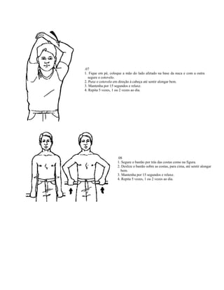 .07
1. Fique em pé, coloque a mão do lado afetado na base da nuca e com a outra
  segure o cotovelo.
2. Puxe o cotovelo em direção à cabeça até sentir alongar bem.
3. Mantenha por 15 segundos e relaxe.
4. Repita 5 vezes, 1 ou 2 vezes ao dia.




                    .08
                    1. Segure o bastão por trás das costas como na figura.
                    2. Deslize o bastão sobre as costas, para cima, até sentir alongar
                      bem.
                    3. Mantenha por 15 segundos e relaxe.
                    4. Repita 5 vezes, 1 ou 2 vezes ao dia.
 