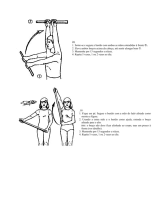 09
1. Sente-se e segure o bastão com ambas as mãos estendidas à frente   .
2. Eleve ambos braços acima da cabeça, até sentir alongar bem .
3. Mantenha por 15 segundos e relaxe.
4. Repita 5 vezes, 1 ou 2 vezes ao dia.




      .10
      1. Fique em pé. Segure o bastão com a mão do lado afetado como
        mostra a figura.
      2. Usando a outra mão e o bastão como ajuda, estenda o braço
        afetado para o alto.
        OBS: o braço não deve ficar alinhado ao corpo, mas um pouco à
        frente (ver detalhe).
      3. Mantenha por 15 segundos e relaxe.
      4. Repita 5 vezes, 1 ou 2 vezes ao dia.
 