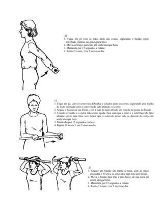 .11
        1. Fique em pé com as mãos atrás das costas, segurando o bastão como
          mostrado (palmas das mãos para trás).
        2. Mova os braços para trás até sentir alongar bem.
        3. Mantenha por 15 segundos e relaxe.
        4. Repita 5 vezes, 1 ou 2 vezes ao dia.




12
1. Fique em pé, com os cotovelos dobrados e colados junto ao corpo, segurando uma toalha
  de rosto enrolada entre o cotovelo do lado afetado e o corpo.
2. Segure o bastão na sua frente, com a mão do lado afetado em concha na ponta do bastão.
2. Usando o bastão e a outra mão como ajuda, faça com que a mão e o antebraço do lado
  afetado girem para fora, sem deixar que o cotovelo desse lado se descole do corpo até
  sentir alongar bem.
3. Mantenha por 15 segundos e relaxe.
4. Repita 10 vezes, 1 ou 2 vezes ao dia.




                              .13
                              1. Segure um bastão em frente à testa, com as mãos
                                afastadas ± 50 cm e os cotovelos para trás sem forçar.
                              2. Mova o bastão para trás e para baixo de sua nuca até
                                sentir alongar bem.
                              3. Mantenha por 15 segundos e relaxe.
                              4. Repita 5 vezes, 1 ou 2 vezes ao dia.
 