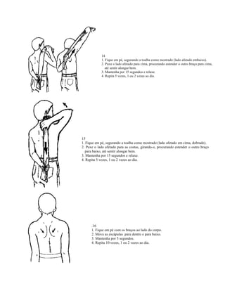 14
            1. Fique em pé, segurando a toalha como mostrado (lado afetado embaixo).
            2. Puxe o lado afetado para cima, procurando estender o outro braço para cima,
               até sentir alongar bem.
            3. Mantenha por 15 segundos e relaxe.
            4. Repita 5 vezes, 1 ou 2 vezes ao dia.




15
1. Fique em pé, segurando a toalha como mostrado (lado afetado em cima, dobrado).
2. Puxe o lado afetado para as costas, girando-o, procurando estender o outro braço
  para baixo, até sentir alongar bem.
3. Mantenha por 15 segundos e relaxe.
4. Repita 5 vezes, 1 ou 2 vezes ao dia.




      .16
      1. Fique em pé com os braços ao lado do corpo.
      2. Mova as escápulas para dentro e para baixo.
      3. Mantenha por 5 segundos.
      4. Repita 10 vezes, 1 ou 2 vezes ao dia.
 
