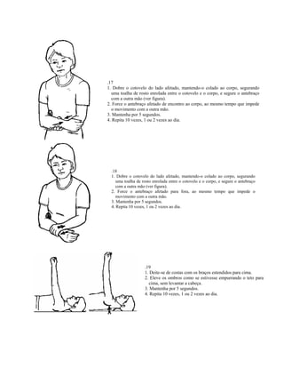 .17
1. Dobre o cotovelo do lado afetado, mantendo-o colado ao corpo, segurando
  uma toalha de rosto enrolada entre o cotovelo e o corpo, e segure o antebraço
  com a outra mão (ver figura).
2. Force o antebraço afetado de encontro ao corpo, ao mesmo tempo que impede
  o movimento com a outra mão.
3. Mantenha por 5 segundos.
4. Repita 10 vezes, 1 ou 2 vezes ao dia.




  .18
  1. Dobre o cotovelo do lado afetado, mantendo-o colado ao corpo, segurando
     uma toalha de rosto enrolada entre o cotovelo e o corpo, e segure o antebraço
     com a outra mão (ver figura).
  2. Force o antebraço afetado para fora, ao mesmo tempo que impede o
     movimento com a outra mão.
  3. Mantenha por 5 segundos.
  4. Repita 10 vezes, 1 ou 2 vezes ao dia.




                    .19
                    1. Deite-se de costas com os braços estendidos para cima.
                    2. Eleve os ombros como se estivesse empurrando o teto para
                      cima, sem levantar a cabeça.
                    3. Mantenha por 5 segundos.
                    4. Repita 10 vezes, 1 ou 2 vezes ao dia.
 