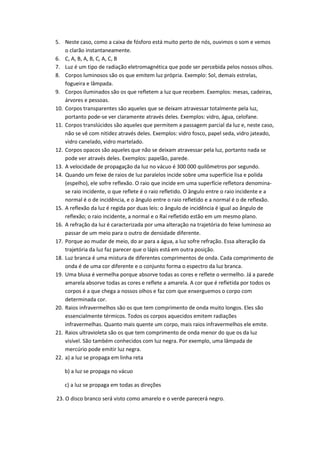 5. Neste caso, como a caixa de fósforo está muito perto de nós, ouvimos o som e vemos
o clarão instantaneamente.
6. C, A, B, A, B, C, A, C, B
7. Luz é um tipo de radiação eletromagnética que pode ser percebida pelos nossos olhos.
8. Corpos luminosos são os que emitem luz própria. Exemplo: Sol, demais estrelas,
fogueira e lâmpada.
9. Corpos iluminados são os que refletem a luz que recebem. Exemplos: mesas, cadeiras,
árvores e pessoas.
10. Corpos transparentes são aqueles que se deixam atravessar totalmente pela luz,
portanto pode-se ver claramente através deles. Exemplos: vidro, água, celofane.
11. Corpos translúcidos são aqueles que permitem a passagem parcial da luz e, neste caso,
não se vê com nitidez através deles. Exemplos: vidro fosco, papel seda, vidro jateado,
vidro canelado, vidro martelado.
12. Corpos opacos são aqueles que não se deixam atravessar pela luz, portanto nada se
pode ver através deles. Exemplos: papelão, parede.
13. A velocidade de propagação da luz no vácuo é 300 000 quilômetros por segundo.
14. Quando um feixe de raios de luz paralelos incide sobre uma superfície lisa e polida
(espelho), ele sofre reflexão. O raio que incide em uma superfície refletora denominase raio incidente, o que reflete é o raio refletido. O ângulo entre o raio incidente e a
normal é o de incidência, e o ângulo entre o raio refletido e a normal é o de reflexão.
15. A reflexão da luz é regida por duas leis: o ângulo de incidência é igual ao ângulo de
reflexão; o raio incidente, a normal e o Raí refletido estão em um mesmo plano.
16. A refração da luz é caracterizada por uma alteração na trajetória do feixe luminoso ao
passar de um meio para o outro de densidade diferente.
17. Porque ao mudar de meio, do ar para a água, a luz sofre refração. Essa alteração da
trajetória da luz faz parecer que o lápis está em outra posição.
18. Luz branca é uma mistura de diferentes comprimentos de onda. Cada comprimento de
onda é de uma cor diferente e o conjunto forma o espectro da luz branca.
19. Uma blusa é vermelha porque absorve todas as cores e reflete o vermelho. Já a parede
amarela absorve todas as cores e reflete a amarela. A cor que é refletida por todos os
corpos é a que chega a nossos olhos e faz com que enxerguemos o corpo com
determinada cor.
20. Raios infravermelhos são os que tem comprimento de onda muito longos. Eles são
essencialmente térmicos. Todos os corpos aquecidos emitem radiações
infravermelhas. Quanto mais quente um corpo, mais raios infravermelhos ele emite.
21. Raios ultravioleta são os que tem comprimento de onda menor do que os da luz
visível. São também conhecidos com luz negra. Por exemplo, uma lâmpada de
mercúrio pode emitir luz negra.
22. a) a luz se propaga em linha reta
b) a luz se propaga no vácuo
c) a luz se propaga em todas as direções
23. O disco branco será visto como amarelo e o verde parecerá negro.

 