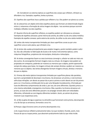 24. Consideram-se sistemas ópticos as superfícies dos corpos que refletem, refratam ou
difundem a luz. Exemplos: espelhos, lentes e prismas.
25. Espelhos são superfícies lisas e polidas que refletem a luz. Eles podem ser planos ou curvos.
26. Se colocarmos um objeto entre dois espelhos planos que formam um determinado ângulo
entre si, notaremos a formação de várias imagens do objeto. Isso acontece porque ocorrem
múltiplas reflexões nos dois espelhos.
27. Quanto à forma de superfície refletora, os espelhos podem ser côncavos ou convexos.
Exemplos de espelhos côncavos: parte interna da concha, da colher ou de uma calota metálica.
Exemplos de espelho convexo: parte externa da concha, da colher ou de uma calota metálica.
28. Lentes são meios transparentes limitados por duas superfícies curvas ou por uma
superfície curva e outra plana, que refratam a luz.
29. As lentes são usadas principalmente para ampliar imagens; porém também podem rudizílas. Elas são utilizadas na fabricação de óculos e de muitos instrumentos ópticos, como
máquinas fotográficas, projetores de microscópios, binóculos e telescópios.
30. As lentes convergentes fazem os raios luminosos convergir e, afastar-se cada vez mais uns
dos outros. As convergentes formam imagens reais ou virtuais. As imagens reais podem ser
projetadas em anteparos, podendo ser maiores ou menores que o objeto, porém aparecerão
sempre de cabeça para baixo. As imagens virtuais são sempre direitas e podem ser maiores ou
menores que os objetos. Aas lentes divergentes formam imagens virtuais, direitas e menores
do que os objetos.
31. Prismas são meios ópticos transparentes limitados por superfícies planas não-paralelas,
que tem a propriedade de decompor a luz branca. Ao atravessar um prisma, o raio luminoso
sofre duas refrações: um desvio ao passar do ar para o prisma e outro desvio ao sair do prisma
para o ar. A luz branca, emitida pelo Sol ou por uma lâmpada incandescente, é formada por
luzes de diferentes comprimentos de onda e, por isso, de cores diferentes. Quando juntas e a
uma mesma velocidade, enxergamos a luz branca. Mas, quando a luz branca atravessa um
prisma, as luzes de cores diferentes passam a se propagar através dele com velocidades
diferentes, refratando-se com ângulos diferentes também. Assim, ao saírem do prisma,
mostram suas respectivas cores.
32. a) São as gotas de água suspensas na atmosfera que funcionam como prisma, decompondo
a luz do Sol que as atravessa, formando o arco-íris.
b) Porque a água funciona como um prisma decompondo a luz.
c) As roupas brancas refletem praticamente toda a luz que recebem, ficando, assim, mais
frescas do que as roupas pretas, que absorvem praticamente toda luz que nelas incide.

 