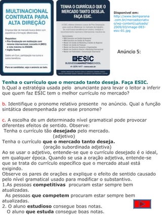 Disponível em: http://www.bemparana.com.br/mercadocriativo/wp-content/uploads/2009/03/image-083-esic-01.jpg   Tenha o currículo que o mercado tanto deseja. Faça ESIC. Qual a estratégia usada pelo  anunciante para levar o leitor a inferir que quem faz ESIC tem o melhor currículo no mercado? b.  Identifique o pronome relativo presente  no anúncio. Qual a função sintática desempenhada por esse pronome? c.  A escolha de um determinado nível gramatical pode provocar diferentes efeitos de sentido. Observe:   Tenha o currículo tão  desejado  pelo mercado.                                  (adjetivo)‏ Tenha o currículo  que o mercado tanto deseja.                              (oração subordinada adjetiva)‏ Ao se usar o adjetivo, entende-se que o currículo desejado é o ideal, em qualquer época. Quando se usa a oração adjetiva, entende-se que se trata do currículo específico que o mercado atual está exigindo. Observe os pares de orações e explique o efeito de sentido causado pelo nível gramatical usado para modificar o substantivo. 1.As pessoas  competitivas   procuram estar sempre bem atualizadas.    As pessoas  que competem  procuram estar sempre bem atualizadas. 2. O aluno  estudioso  consegue boas notas.     O aluno  que estuda  consegue boas notas. Anúncio 5: 