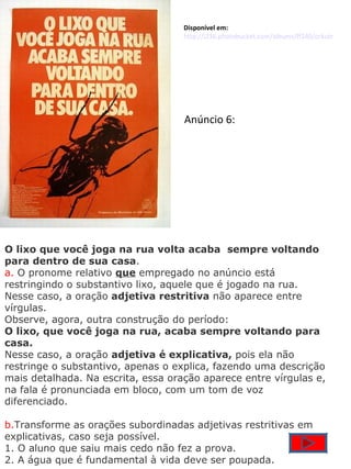 O lixo que você joga na rua volta acaba  sempre voltando para dentro de sua casa . a.  O pronome relativo  que  empregado no anúncio está restringindo o substantivo lixo, aquele que é jogado na rua. Nesse caso, a oração  adjetiva restritiva  não aparece entre vírgulas. Observe, agora, outra construção do período: O lixo, que você joga na rua, acaba sempre voltando para casa. Nesse caso, a oração  adjetiva é explicativa,  pois ela não restringe o substantivo, apenas o explica, fazendo uma descrição mais detalhada. Na escrita, essa oração aparece entre vírgulas e, na fala é pronunciada em bloco, com um tom de voz diferenciado. b. Transforme as orações subordinadas adjetivas restritivas em explicativas, caso seja possível. 1. O aluno que saiu mais cedo não fez a prova. 2. A água que é fundamental à vida deve ser poupada. Disponível em: http://i236.photobucket.com/albums/ff240/orkutnowscraps/orkutnow/pt/recados/dia-das-maes/dia_das_maes_33.jpg Anúncio 6: 