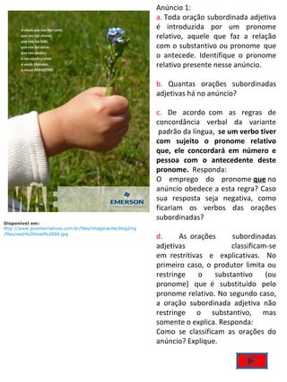 Anúncio 1: a.  Toda oração subordinada adjetiva é introduzida por um pronome relativo, aquele que faz a relação com o substantivo ou pronome  que o antecede. Identifique o pronome relativo presente nesse anúncio. b.  Quantas orações subordinadas adjetivas há no anúncio? c.  De acordo  com as regras de concordância verbal da variante  padrão da língua,   se um verbo tiver com sujeito o pronome relativo que, ele concordará em número e pessoa com o antecedente deste pronome.   Responda: O emprego do pronome  que  no anúncio obedece a esta regra? Caso sua resposta seja negativa, como ficariam os verbos das orações subordinadas? d.  As  orações subordinadas adjetivas classificam-se em  restritivas e explicativas. No primeiro caso, o produtor limita ou restringe o substantivo (ou pronome) que  é substituído pelo pronome relativo. No segundo caso, a oração subordinada adjetiva não restringe o substantivo, mas somente o explica. Responda: Como se classificam as orações do anúncio? Explique. Disponível em: http://www.jovenscriativos.com.br/files/imagecache/blogImg/files/web%20mail%2004.jpg   