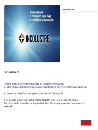 Disponível em:  http://www.asadesign.com.br/admin/portfolio/arquivos/0910081223576107incolustre_anuncios_1.jpg     Iluminamos o caminho que liga a tradição à inovação . a.  Identifique o pronome relativo e substantivo que ele retoma no anúncio. b.  Como se classifica a oração subordinada? Por quê? c.  O sujeito da forma verbal  ‘iluminamos’ - nós - está subentendido. Considerando o contexto, é possível identificar a quem esse pronome se refere? Anúncio 2: 