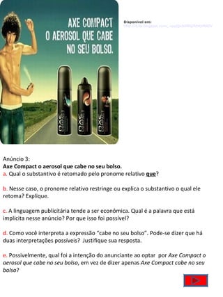 Disponível em: http://4.bp.blogspot.com/_vppjQxIsDBQ/R04jtMdDVyI/AAAAAAAAACY/RImmWBI57UU/s400/ax.bmp    Anúncio 3: Axe Compact o aerosol que cabe no seu bolso. a.  Qual o substantivo é retomado pelo pronome relativo  que ? b.  Nesse caso, o pronome relativo restringe ou explica o substantivo o qual ele retoma? Explique. c.  A linguagem publicitária tende a ser econômica. Qual é a palavra que está implícita nesse anúncio? Por que isso foi possível? d.  Como você interpreta a expressão “cabe no seu bolso”. Pode-se dizer que há duas interpretações possíveis?  Justifique sua resposta. e.  Possivelmente, qual foi a intenção do anunciante ao optar  por  Axe Compact o aerosol que cabe no seu bolso , em vez de dizer apenas  Axe Compact cabe no seu bolso ? 