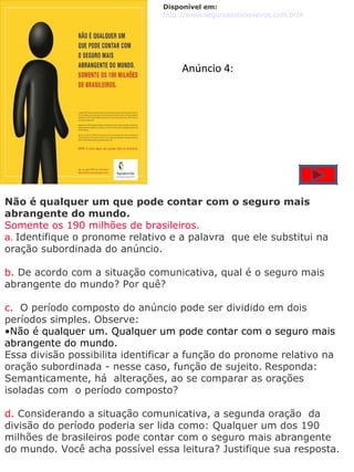 Não é qualquer um que pode contar com o seguro mais abrangente do mundo. Somente os 190 milhões de brasileiros. a.  Identifique o pronome relativo e a palavra  que ele substitui na oração subordinada do anúncio. b.  De acordo com a situação comunicativa, qual é o seguro mais abrangente do mundo? Por quê? c.   O período composto do anúncio pode ser dividido em dois períodos simples. Observe: Não é qualquer um. Qualquer um pode contar com o seguro mais abrangente do mundo. Essa divisão possibilita identificar a função do pronome relativo na oração subordinada - nesse caso, função de sujeito.   Responda: Semanticamente, há  alterações, ao se comparar as orações isoladas com  o período composto? d.  Considerando a situação comunicativa, a segunda oração  da divisão do período poderia ser lida como: Qualquer um dos 190 milhões de brasileiros pode contar com o seguro mais abrangente do mundo. Você acha possível essa leitura? Justifique sua resposta. Disponível em: http://www.segurodosbrasileiros.com.br/ANUNCIO0.jpg    Anúncio 4: 