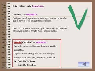 Estas palavras são homófonas.


Conselho é um substantivo.
Designa a opinião que se emite sobre algo; parecer; corporação
que dá parecer sobre um determinado assunto.


Deriva do Latim consĭlĭum que significava deliberação; decisão;
opinião, julgamento; projeto, plano; astúcia, manha.




Atenção! Concelho é um substantivo.
Deriva do Latim concilĭum que designava reunião,
 assembleia.
Hoje este termo está ligado a uma circunscrição
administrativa, município, subdivisão do distrito.
Ex.: Concelho de Sintra.
     Concelho de Lisboa.
 