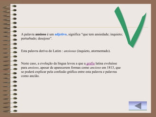 A palavra ansioso é um adjetivo, significa “que tem ansiedade; inquieto;
perturbado; desejoso”.


Esta palavra deriva do Latim : anxiosus (inquieto, atormentado).


Neste caso, a evolução da língua levou a que a grafia latina evoluísse
para ansioso, apesar de aparecerem formas como ancioso em 1813, que
se poderá explicar pela confusão gráfica entre esta palavra e palavras
como ancião.
 