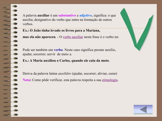 A palavra auxiliar é um substantivo e adjetivo, significa: o que
auxilia; designativo do verbo que entra na formação de outros
verbos.
Ex.: O João tinha levado os livros para a Mariana,
mas ela não apareceu. - O verbo auxiliar nesta frase é o verbo ter.


Pode ser também um verbo. Neste caso significa prestar auxílio,
ajudar, socorrer; servir de meio a.
Ex.: A Maria auxiliou o Carlos, quando ele caiu da moto.


Deriva da palavra latina auxiliāre (ajudar, socorrer; aliviar, curar)
Nota: Como pôde verificar, esta palavra respeita a sua etimologia.
 