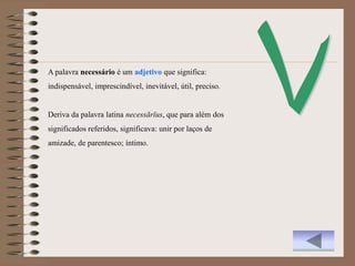 A palavra necessário é um adjetivo que significa:
indispensável, imprescindível, inevitável, útil, preciso.


Deriva da palavra latina necessārĭus, que para além dos
significados referidos, significava: unir por laços de
amizade, de parentesco; íntimo.
 