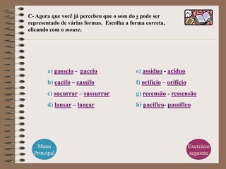 C- Agora que você já percebeu que o som do s pode ser
representado de várias formas. Escolha a forma correta,
clicando com o mouse.




       a) passeio - paceio                 e) assíduo - aciduo
       b) cacifo – cassifo                 f) orifício – orifíçio
       c) suçurrar – sussurrar             g) recensão - ressensão
       d) lansar – lançar                  h) pacífico- passífico




   Menu                                                             Exercício
  Principal                                                         seguinte
 