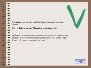 Sussurrar é um verbo e significa “causar murmúrio; segredar;
zumbir”.
Ex. : O João sussurra à Manuela a resposta do teste.


Deriva do Latim susurrare e ter-se-á transformado em sussurrar para
manter a pronúncia latina, porque quando temos um –s entre vogais
lemos [ z ], como por exemplo em casa.
 