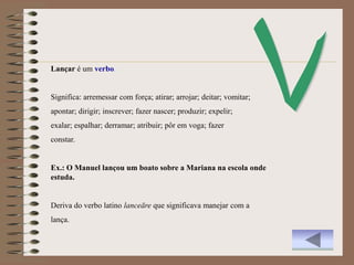 Lançar é um verbo.


Significa: arremessar com força; atirar; arrojar; deitar; vomitar;
apontar; dirigir; inscrever; fazer nascer; produzir; expelir;
exalar; espalhar; derramar; atribuir; pôr em voga; fazer
constar.


Ex.: O Manuel lançou um boato sobre a Mariana na escola onde
estuda.


Deriva do verbo latino lanceāre que significava manejar com a
lança.
 