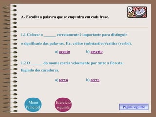 A- Escolha a palavra que se enquadra em cada frase.



1.1 Colocar o ______ corretamente é importante para distinguir

o significado das palavras. Ex: crítico (substantivo)/critico (verbo).

                     a) acento           b) assento

1.2 O ______ do monte corria velozmente por entre a floresta,
fugindo dos caçadores.

                     a) servo            b) cervo




    Menu             Exercício
   Principal         seguinte                                   Página seguinte
 
