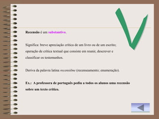 Recensão é um substantivo.


Significa: breve apreciação crítica de um livro ou de um escrito;
operação de crítica textual que consiste em reunir, descrever e
classificar os testemunhos.


Deriva da palavra latina recensiōne (recenseamento; enumeração).


Ex.: A professora de português pediu a todos os alunos uma recensão
sobre um texto crítico.
 