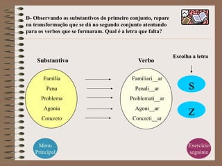 D- Observando os substantivos do primeiro conjunto, repare
na transformação que se dá no segundo conjunto atentando
para os verbos que se formaram. Qual é a letra que falta?



                                                             Escolha a letra
    Substantivo                              Verbo

       Família                            Familiari__ar
        Pena                                Penali__ar             s
      Problema                            Problemati__ar
       Agonia
      Concreto
                                            Agoni__ar
                                           Concreti__ar
                                                                   z

    Menu                                                           Exercício
   Principal                                                       seguinte
 