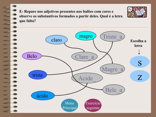 E- Repare nos adjetivos presentes nos balões com cores e
observe os substantivos formados a partir deles. Qual é a letra
que falta?



                                       magro         Triste_a
                   claro                                          Escolha a
                                                                    letra

    Belo                           Clare_a
                                                                     s
                                                     Magre_a
        triste
                                       Acide_                        z
                                                      Bele_a
          ácido
                            Menu         Exercício
                           Principal     seguinte
 