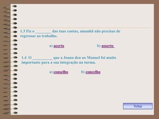 1.3 Fiz o ________ das tuas contas, amanhã não precisas de
regressar ao trabalho.

                a) acerto                   b) asserto


1.4 O __________ que a Joana deu ao Manuel foi muito
importante para a sua integração na turma.

                a) conselho        b) concelho




                                                             Voltar
 