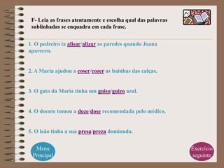 F- Leia as frases atentamente e escolha qual das palavras
 sublinhadas se enquadra em cada frase.


1. O pedreiro ia alisar/alizar as paredes quando Joana
apareceu.


2. A Maria ajudou a coser/cozer as bainhas das calças.


3. O gato da Maria tinha um guiso/guizo azul.


4. O doente tomou a doze/dose recomendada pelo médico.


5. O leão tinha a sua presa/preza dominada.


  Menu                                                       Exercício
 Principal                                                   seguinte
 