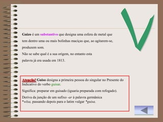 Guizo é um substantivo que designa uma esfera de metal que
tem dentro uma ou mais bolinhas maciças que, ao agitarem-se,
produzem som.
Não se sabe qual é a sua origem, no entanto esta
palavra já era usada em 1813.




Atenção! Guiso designa a primeira pessoa do singular no Presente do
Indicativo do verbo guisar.
Significa: preparar em guisado (iguaria preparada com refogado).
Deriva da junção de um sufixo -ar à palavra germânica
*wīsa, passando depois para o latim vulgar *guisa.
 